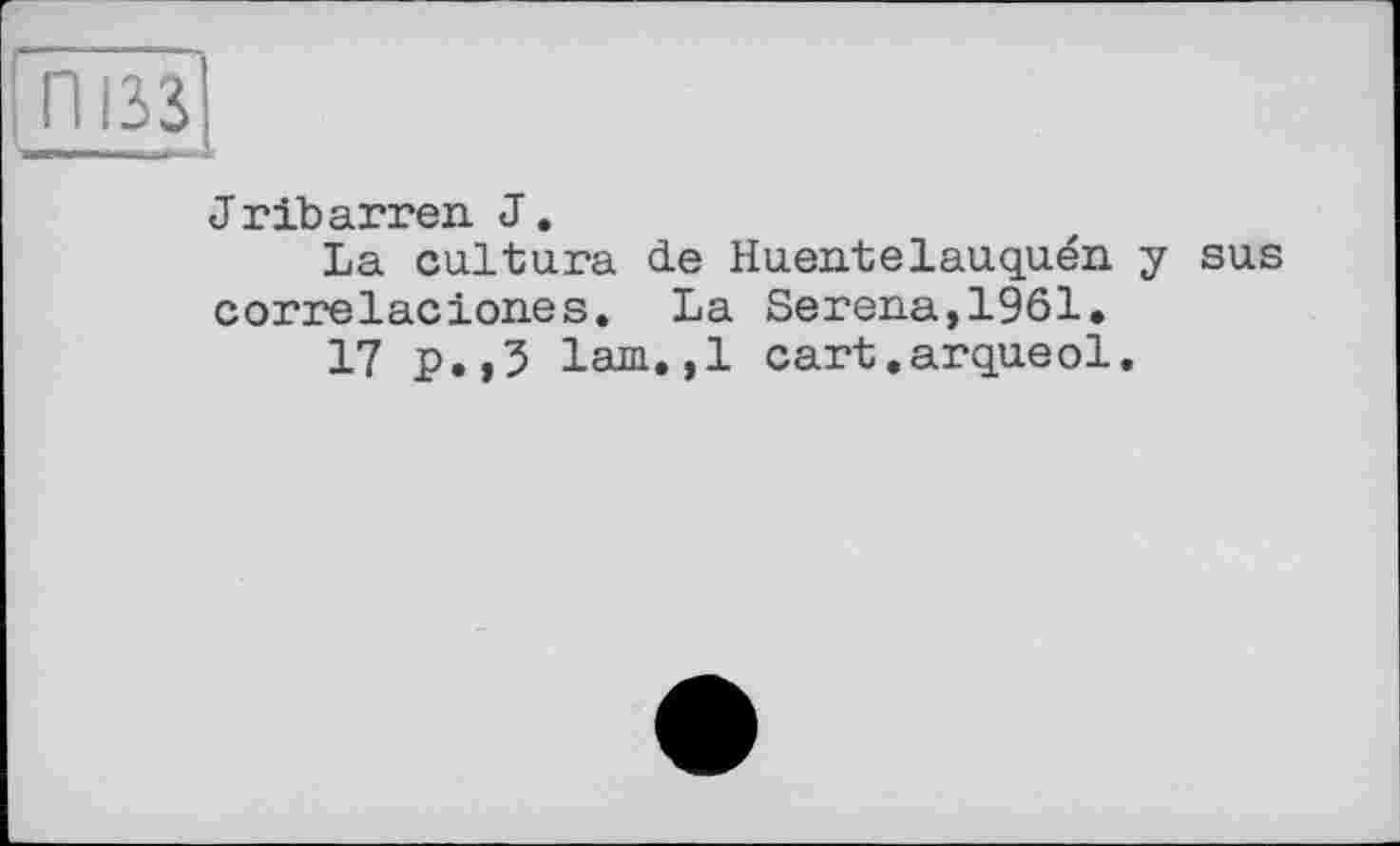 ﻿ІП133
J rib arreu J.
La cultura de Huentelauquén y sus correlacion.es. La Serena, 1961.
17 p.,3 lam.,1 cart.arqueol.